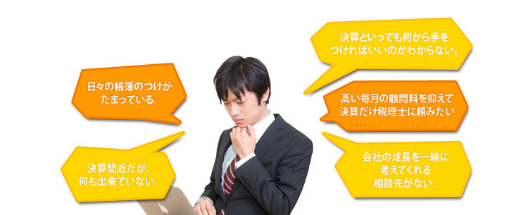 決算サポートセンター郡山はこんな方々へのサポートサービスを行っています。|日々の帳簿つけがたまっている。／決算といっても何から手をつければいいのかわからない。／決算間近だが、何も出来ていない。／高い毎月の顧問料を抑えて決算だけ税理士に頼みたい／会社の成長を一緒に考えてくれる相談先がない。